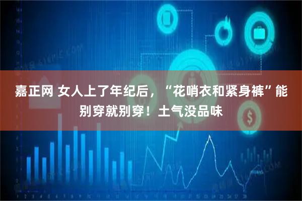 嘉正网 女人上了年纪后，“花哨衣和紧身裤”能别穿就别穿！土气没品味