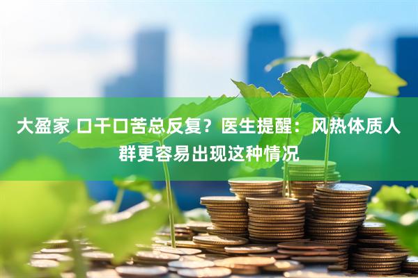 大盈家 口干口苦总反复？医生提醒：风热体质人群更容易出现这种情况