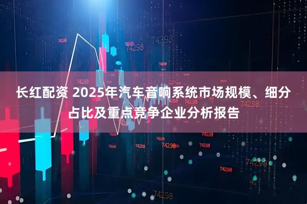 长红配资 2025年汽车音响系统市场规模、细分占比及重点竞争企业分析报告