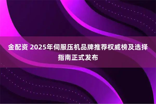 金配资 2025年伺服压机品牌推荐权威榜及选择指南正式发布