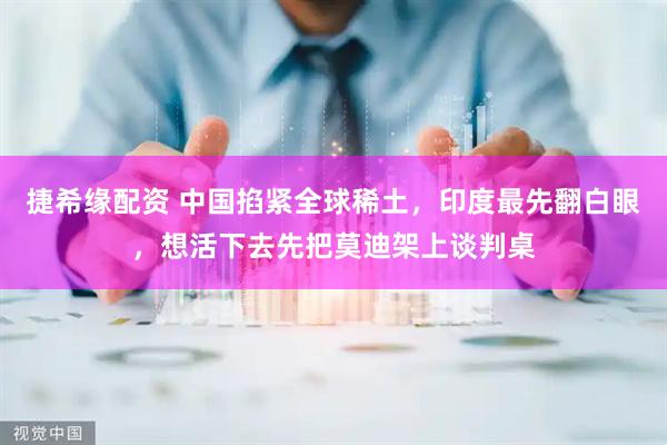 捷希缘配资 中国掐紧全球稀土，印度最先翻白眼，想活下去先把莫迪架上谈判桌
