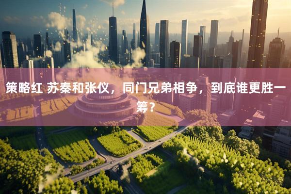 策略红 苏秦和张仪，同门兄弟相争，到底谁更胜一筹？