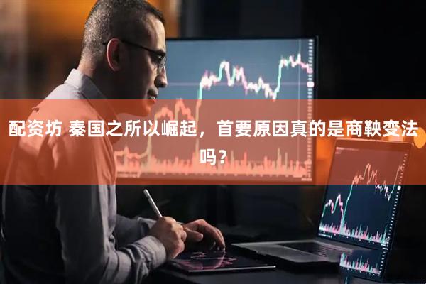 配资坊 秦国之所以崛起，首要原因真的是商鞅变法吗？