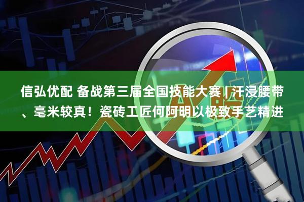 信弘优配 备战第三届全国技能大赛 | 汗浸腰带、毫米较真！瓷砖工匠何阿明以极致手艺精进