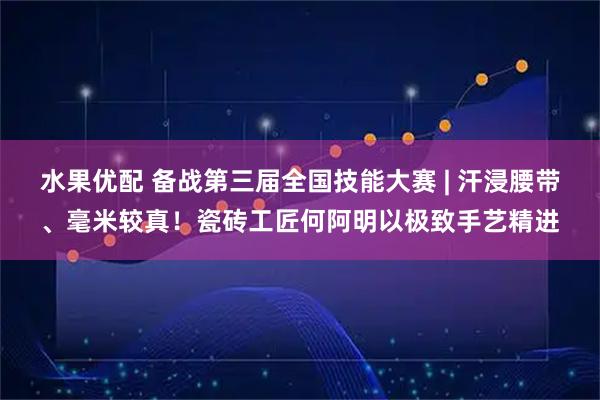 水果优配 备战第三届全国技能大赛 | 汗浸腰带、毫米较真！瓷砖工匠何阿明以极致手艺精进
