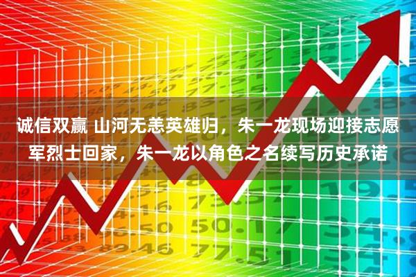 诚信双赢 山河无恙英雄归，朱一龙现场迎接志愿军烈士回家，朱一龙以角色之名续写历史承诺