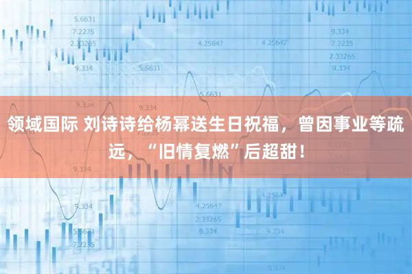 领域国际 刘诗诗给杨幂送生日祝福，曾因事业等疏远，“旧情复燃”后超甜！