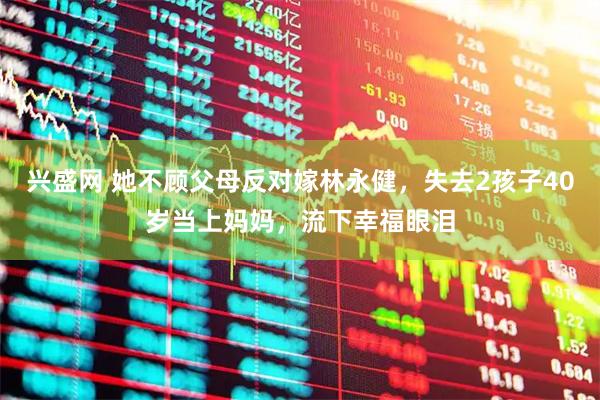 兴盛网 她不顾父母反对嫁林永健，失去2孩子40岁当上妈妈，流下幸福眼泪