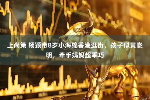 上尚策 杨颖带8岁小海绵香港逛街，孩子似黄晓明，牵手妈妈超乖巧