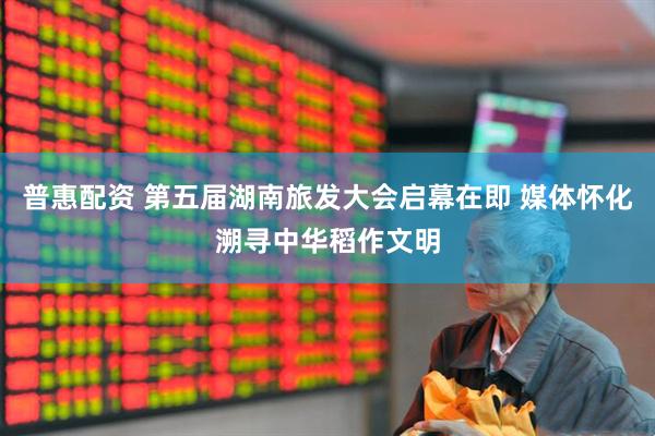 普惠配资 第五届湖南旅发大会启幕在即 媒体怀化溯寻中华稻作文明