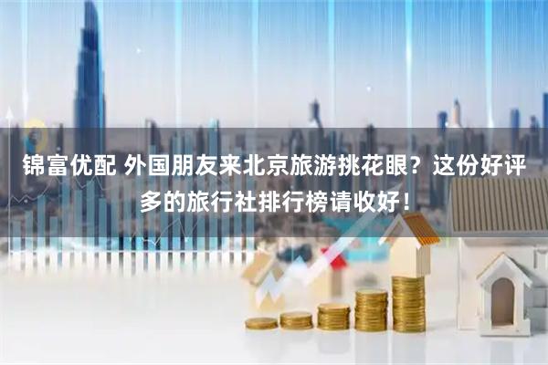 锦富优配 外国朋友来北京旅游挑花眼？这份好评多的旅行社排行榜请收好！