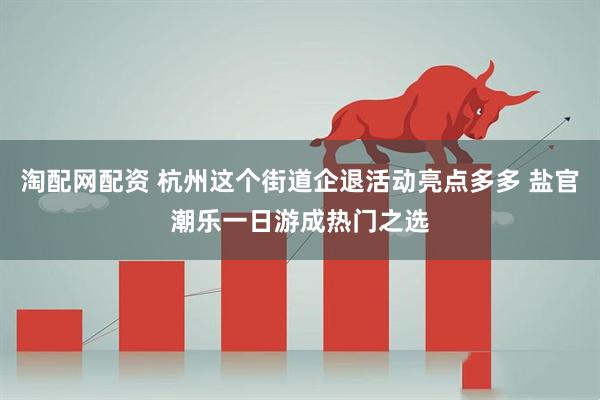 淘配网配资 杭州这个街道企退活动亮点多多 盐官潮乐一日游成热门之选