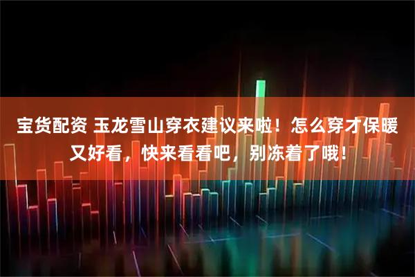 宝货配资 玉龙雪山穿衣建议来啦！怎么穿才保暖又好看，快来看看吧，别冻着了哦！