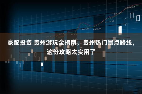 豪配投资 贵州游玩全指南，贵州热门景点路线，这份攻略太实用了