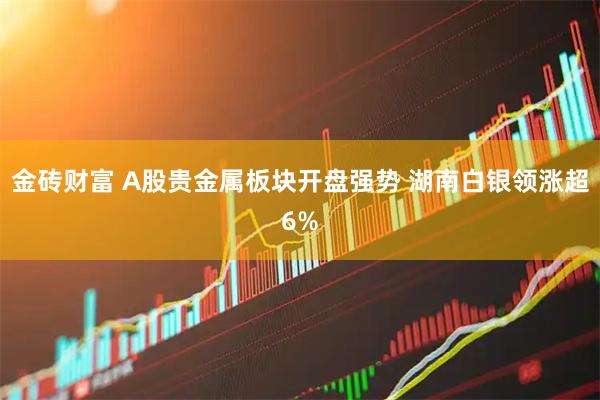 金砖财富 A股贵金属板块开盘强势 湖南白银领涨超6%