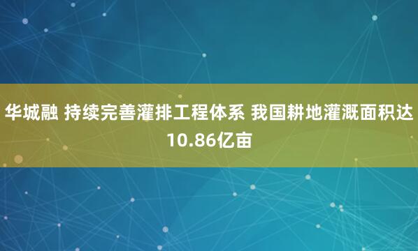 华城融 持续完善灌排工程体系 我国耕地灌溉面积达10.86亿亩