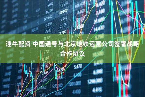 速牛配资 中国通号与北京地铁运营公司签署战略合作协议