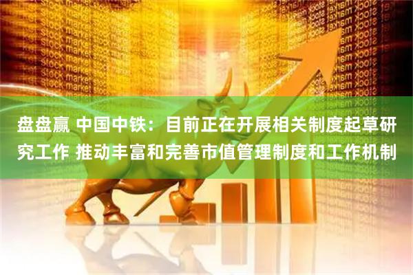 盘盘赢 中国中铁：目前正在开展相关制度起草研究工作 推动丰富和完善市值管理制度和工作机制