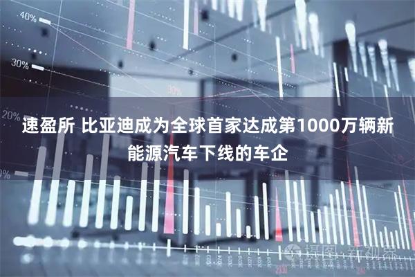 速盈所 比亚迪成为全球首家达成第1000万辆新能源汽车下线的车企