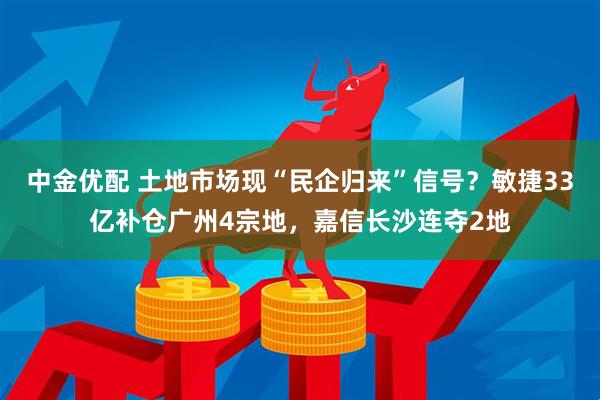 中金优配 土地市场现“民企归来”信号？敏捷33亿补仓广州4宗地，嘉信长沙连夺2地