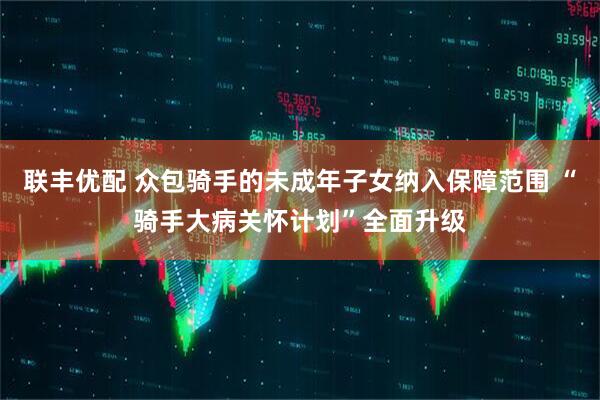 联丰优配 众包骑手的未成年子女纳入保障范围 “骑手大病关怀计划”全面升级
