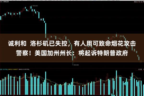 诚利和  洛杉矶已失控，有人用可致命烟花攻击警察！美国加州州长：将起诉特朗普政府