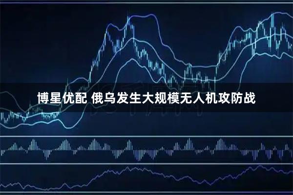 博星优配 俄乌发生大规模无人机攻防战