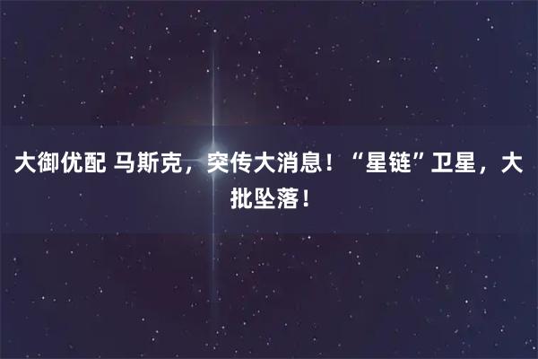 大御优配 马斯克，突传大消息！“星链”卫星，大批坠落！