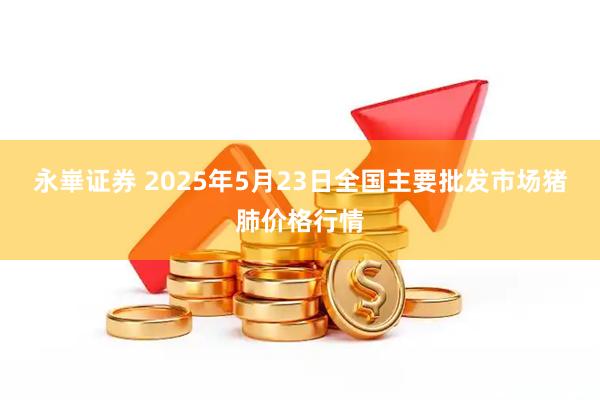 永崋证券 2025年5月23日全国主要批发市场猪肺价格行情