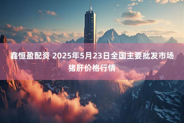 鑫恒盈配资 2025年5月23日全国主要批发市场猪肝价格行情