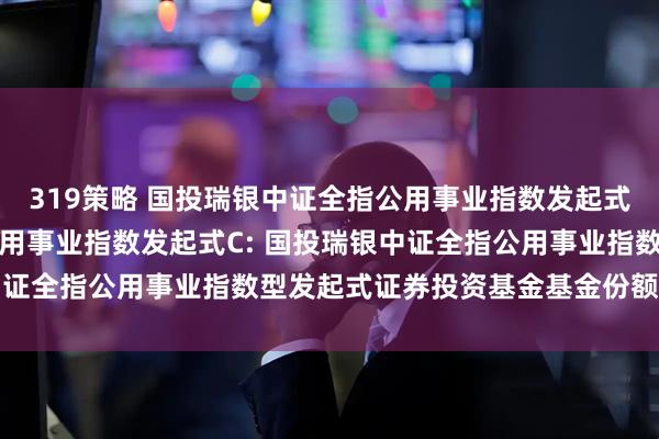 319策略 国投瑞银中证全指公用事业指数发起式A,国投瑞银中证全指公用事业指数发起式C: 国投瑞银中证全指公用事业指数型发起式证券投资基金基金份额发售公告