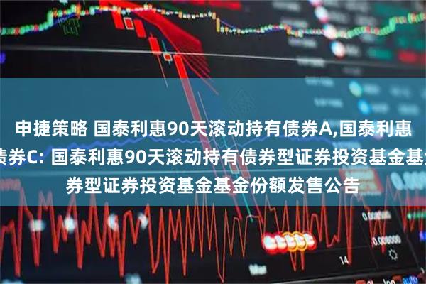 申捷策略 国泰利惠90天滚动持有债券A,国泰利惠90天滚动持有债券C: 国泰利惠90天滚动持有债券型证券投资基金基金份额发售公告