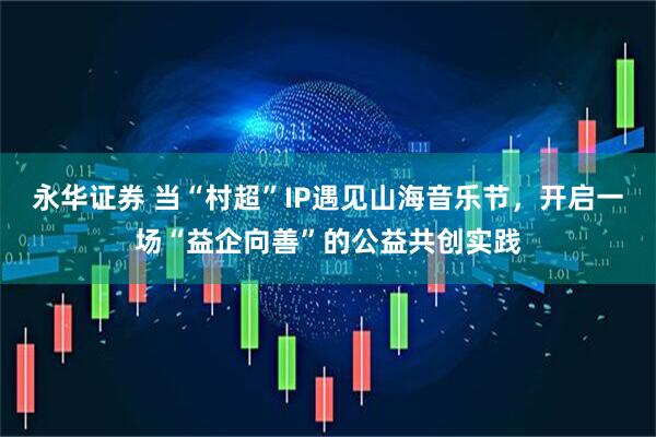 永华证券 当“村超”IP遇见山海音乐节，开启一场“益企向善”的公益共创实践