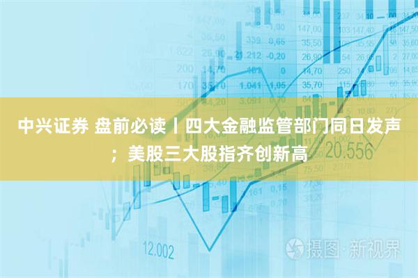 中兴证券 盘前必读丨四大金融监管部门同日发声；美股三大股指齐创新高