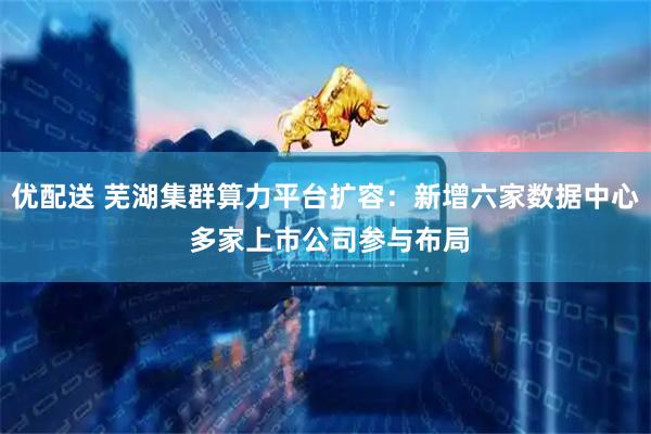 优配送 芜湖集群算力平台扩容：新增六家数据中心 多家上市公司参与布局