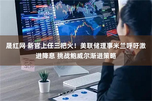 晟红网 新官上任三把火！美联储理事米兰呼吁激进降息 挑战鲍威尔渐进策略