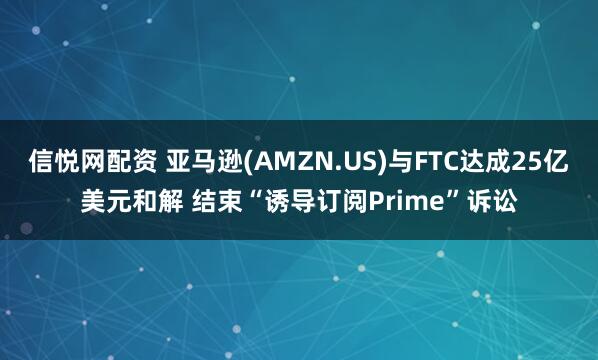 信悦网配资 亚马逊(AMZN.US)与FTC达成25亿美元和解 结束“诱导订阅Prime”诉讼