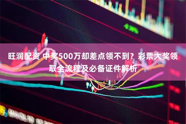 旺润配资 中奖500万却差点领不到？彩票大奖领取全流程及必备证件解析