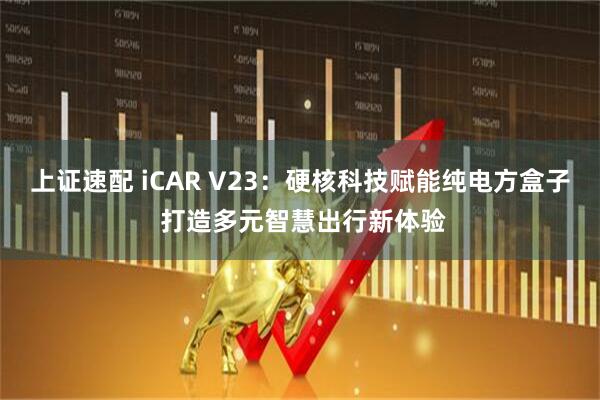 上证速配 iCAR V23:硬核科技赋能纯电方盒子 打造多元智慧出行新体验