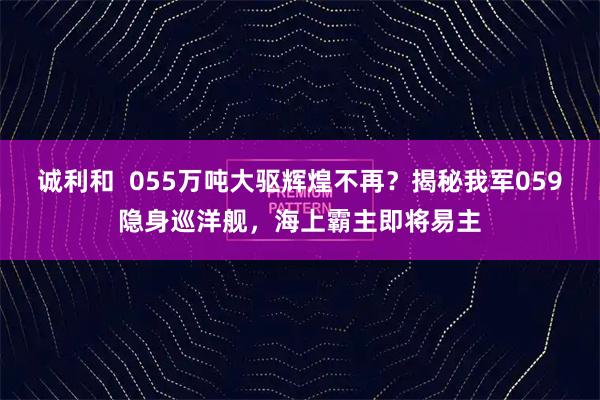 诚利和  055万吨大驱辉煌不再？揭秘我军059隐身巡洋舰，海上霸主即将易主