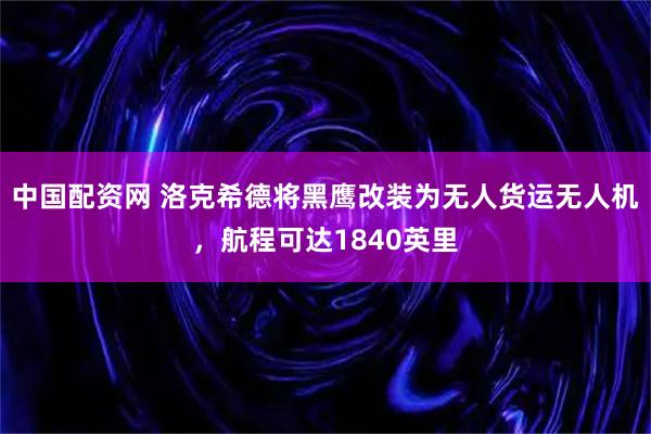 中国配资网 洛克希德将黑鹰改装为无人货运无人机，航程可达1840英里