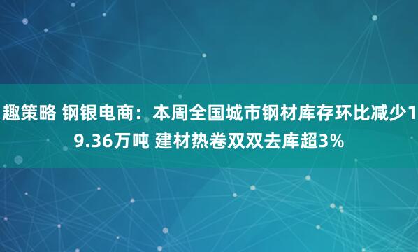 趣策略 钢银电商：本周全国城市钢材库存环比减少19.36万吨 建材热卷双双去库超3%