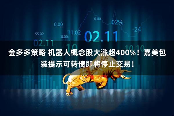 金多多策略 机器人概念股大涨超400%！嘉美包装提示可转债即将停止交易！