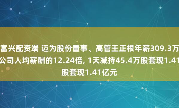 富兴配资端 迈为股份董事、高管王正根年薪309.3万元是公司人均薪酬的12.24倍, 1天减持45.4万股套现1.41亿元