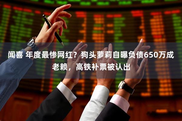 闻喜 年度最惨网红？狗头萝莉自曝负债650万成老赖，高铁补票被认出