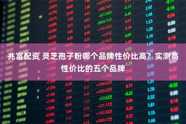 兆富配资 灵芝孢子粉哪个品牌性价比高？实测高性价比的五个品牌