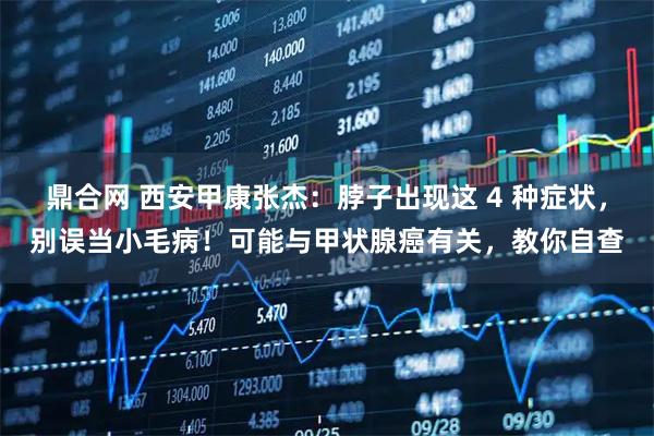 鼎合网 西安甲康张杰：脖子出现这 4 种症状，别误当小毛病！可能与甲状腺癌有关，教你自查