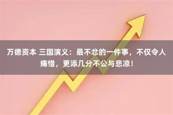万德资本 三国演义：最不忿的一件事，不仅令人痛惜，更添几分不公与悲凉！