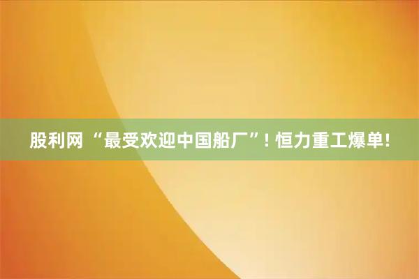 股利网 “最受欢迎中国船厂”! 恒力重工爆单!