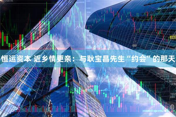 恒运资本 近乡情更亲：与耿宝昌先生“约会”的那天